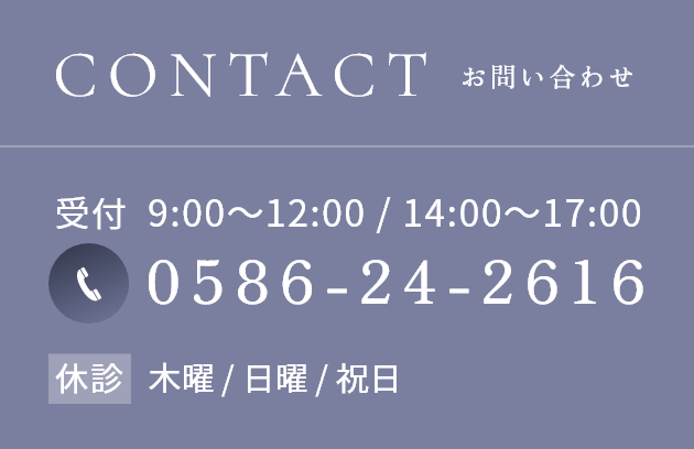 CONTACT TEL:0586-24-2616 受付 9:00~12:00 / 14:00~17:00 休診 木曜 / 日曜 / 祝日